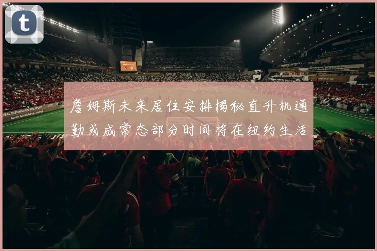 詹姆斯未来居住安排揭秘直升机通勤或成常态部分时间将在纽约生活